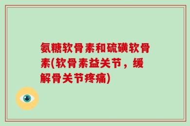 氨糖软骨素和硫磺软骨素(软骨素益关节，缓解骨关节疼痛)