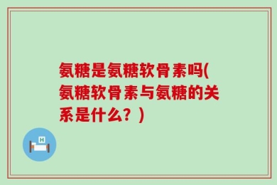 氨糖是氨糖软骨素吗(氨糖软骨素与氨糖的关系是什么？)