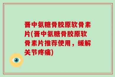 晋中氨糖骨胶原软骨素片(晋中氨糖骨胶原软骨素片推荐使用，缓解关节疼痛)