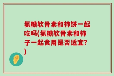 氨糖软骨素和柿饼一起吃吗(氨糖软骨素和柿子一起食用是否适宜？)