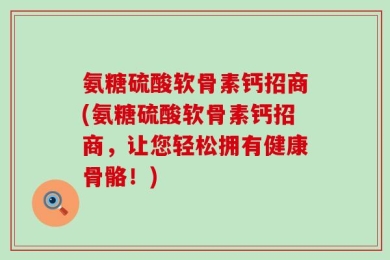 氨糖硫酸软骨素钙招商(氨糖硫酸软骨素钙招商，让您轻松拥有健康骨骼！)