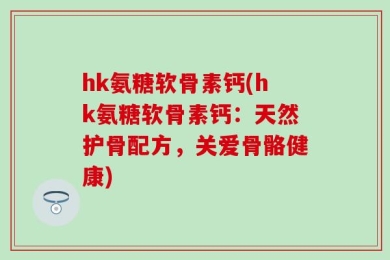hk氨糖软骨素钙(hk氨糖软骨素钙：天然护骨配方，关爱骨骼健康)