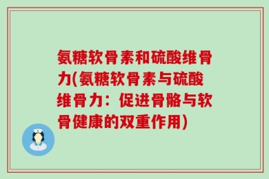 氨糖软骨素和硫酸维骨力(氨糖软骨素与硫酸维骨力：促进骨骼与软骨健康的双重作用)