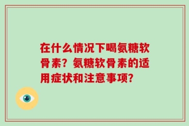 在什么情况下喝氨糖软骨素？氨糖软骨素的适用症状和注意事项？