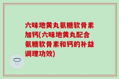 六味地黄丸氨糖软骨素加钙(六味地黄丸配合氨糖软骨素和钙的补益调理功效)