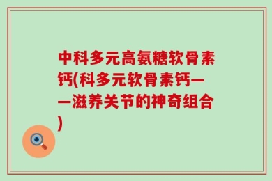 中科多元高氨糖软骨素钙(科多元软骨素钙——滋养关节的神奇组合)