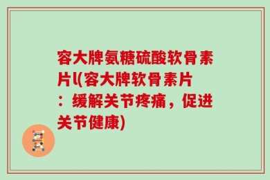 容大牌氨糖硫酸软骨素片l(容大牌软骨素片：缓解关节疼痛，促进关节健康)