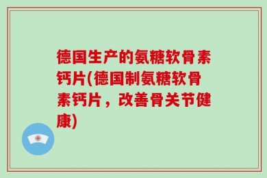 德国生产的氨糖软骨素钙片(德国制氨糖软骨素钙片，改善骨关节健康)