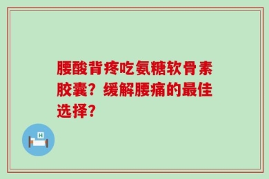 腰酸背疼吃氨糖软骨素胶囊？缓解腰痛的最佳选择？