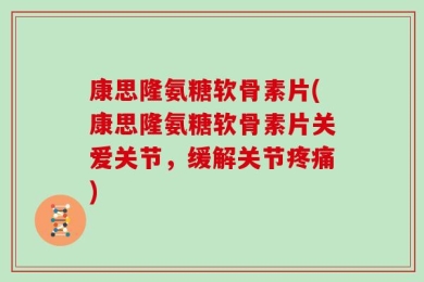 康思隆氨糖软骨素片(康思隆氨糖软骨素片关爱关节，缓解关节疼痛)