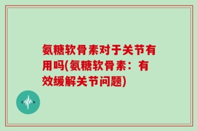 氨糖软骨素对于关节有用吗(氨糖软骨素：有效缓解关节问题)