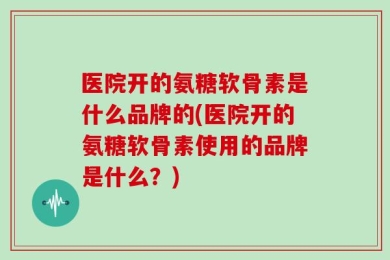 医院开的氨糖软骨素是什么品牌的(医院开的氨糖软骨素使用的品牌是什么？)