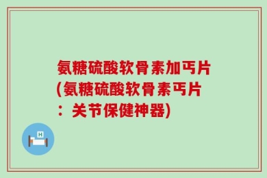 氨糖硫酸软骨素加丐片(氨糖硫酸软骨素丐片：关节保健神器)