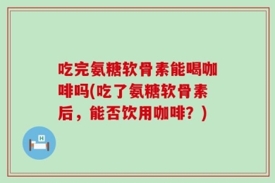 吃完氨糖软骨素能喝咖啡吗(吃了氨糖软骨素后，能否饮用咖啡？)