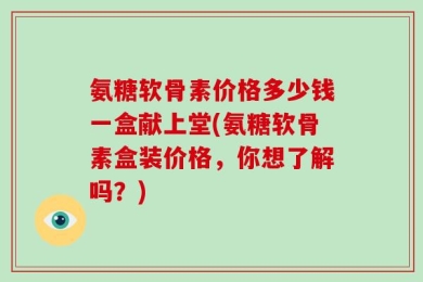 氨糖软骨素价格多少钱一盒献上堂(氨糖软骨素盒装价格，你想了解吗？)