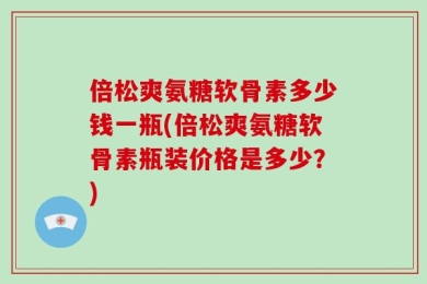 倍松爽氨糖软骨素多少钱一瓶(倍松爽氨糖软骨素瓶装价格是多少？)