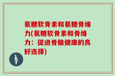 氨糖软骨素和氨糖骨维力(氨糖软骨素和骨维力：促进骨骼健康的良好选择)
