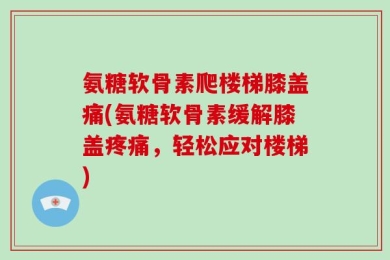 氨糖软骨素爬楼梯膝盖痛(氨糖软骨素缓解膝盖疼痛，轻松应对楼梯)