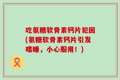 吃氨糖软骨素钙片犯困(氨糖软骨素钙片引发嗜睡，小心服用！)