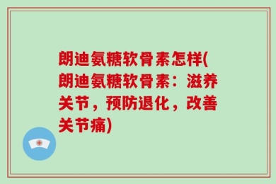 朗迪氨糖软骨素怎样(朗迪氨糖软骨素：滋养关节，预防退化，改善关节痛)