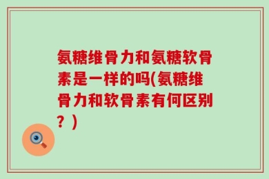 氨糖维骨力和氨糖软骨素是一样的吗(氨糖维骨力和软骨素有何区别？)