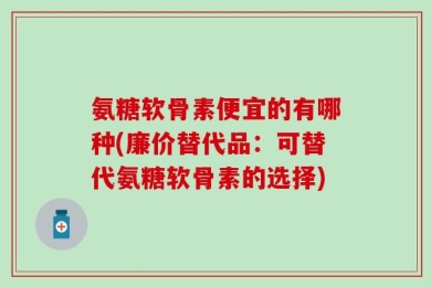 氨糖软骨素便宜的有哪种(廉价替代品：可替代氨糖软骨素的选择)