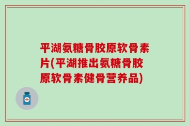平湖氨糖骨胶原软骨素片(平湖推出氨糖骨胶原软骨素健骨营养品)