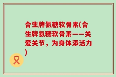 合生牌氨糖软骨素(合生牌氨糖软骨素——关爱关节，为身体添活力)