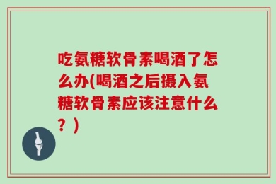 吃氨糖软骨素喝酒了怎么办(喝酒之后摄入氨糖软骨素应该注意什么？)