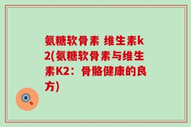 氨糖软骨素 维生素k2(氨糖软骨素与维生素K2：骨骼健康的良方)