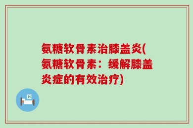 氨糖软骨素治膝盖炎(氨糖软骨素：缓解膝盖炎症的有效治疗)