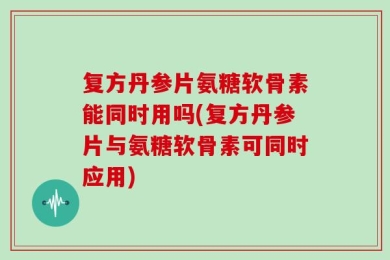 复方丹参片氨糖软骨素能同时用吗(复方丹参片与氨糖软骨素可同时应用)