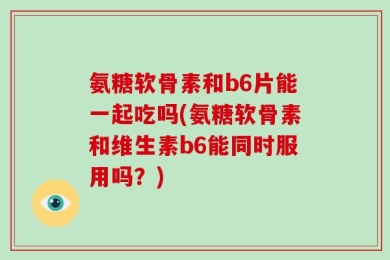 氨糖软骨素和b6片能一起吃吗(氨糖软骨素和维生素b6能同时服用吗？)