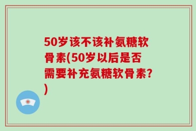 50岁该不该补氨糖软骨素(50岁以后是否需要补充氨糖软骨素？)