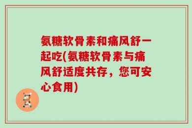 氨糖软骨素和痛风舒一起吃(氨糖软骨素与痛风舒适度共存，您可安心食用)