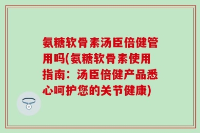 氨糖软骨素汤臣倍健管用吗(氨糖软骨素使用指南：汤臣倍健产品悉心呵护您的关节健康)