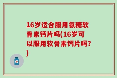 16岁适合服用氨糖软骨素钙片吗(16岁可以服用软骨素钙片吗？)