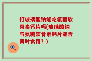 打玻璃酸钠能吃氨糖软骨素钙片吗(玻璃酸钠与氨糖软骨素钙片能否同时食用？)