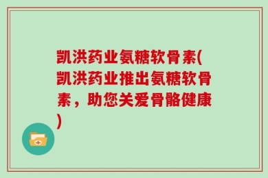 凯洪药业氨糖软骨素(凯洪药业推出氨糖软骨素，助您关爱骨骼健康)