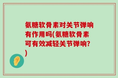 氨糖软骨素对关节弹响有作用吗(氨糖软骨素可有效减轻关节弹响？)