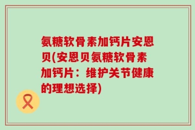 氨糖软骨素加钙片安恩贝(安恩贝氨糖软骨素加钙片：维护关节健康的理想选择)