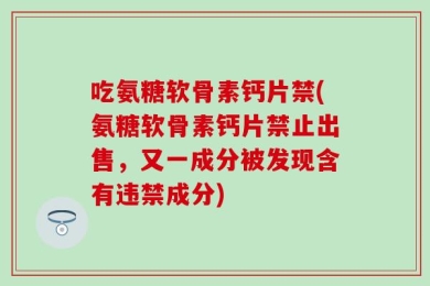 吃氨糖软骨素钙片禁(氨糖软骨素钙片禁止出售，又一成分被发现含有违禁成分)