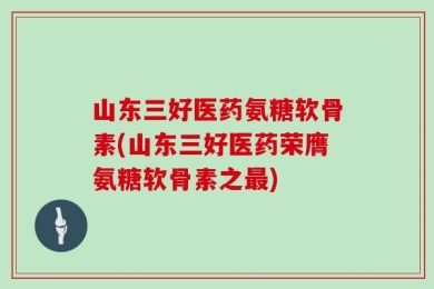 山东三好医药氨糖软骨素(山东三好医药荣膺氨糖软骨素之最)