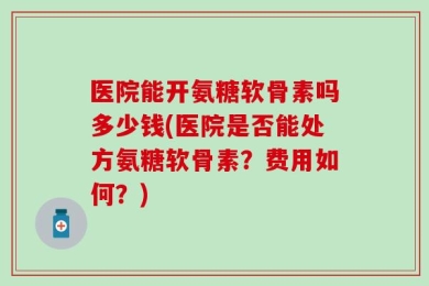 医院能开氨糖软骨素吗多少钱(医院是否能处方氨糖软骨素？费用如何？)