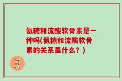 氨糖和流酸软骨素是一种吗(氨糖和流酸软骨素的关系是什么？)