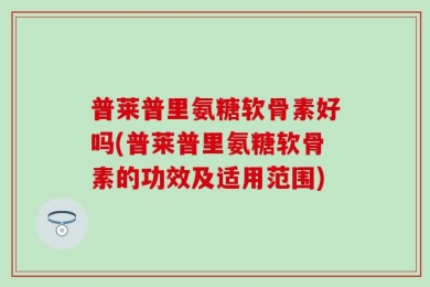 普莱普里氨糖软骨素好吗(普莱普里氨糖软骨素的功效及适用范围)
