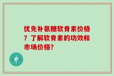 优先补氨糖软骨素价格？了解软骨素的功效和市场价格？