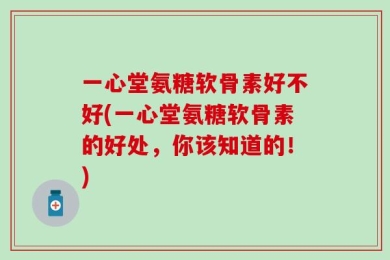 一心堂氨糖软骨素好不好(一心堂氨糖软骨素的好处，你该知道的！)
