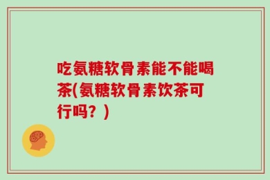 吃氨糖软骨素能不能喝茶(氨糖软骨素饮茶可行吗？)