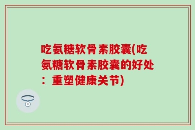 吃氨糖软骨素胶囊(吃氨糖软骨素胶囊的好处：重塑健康关节)